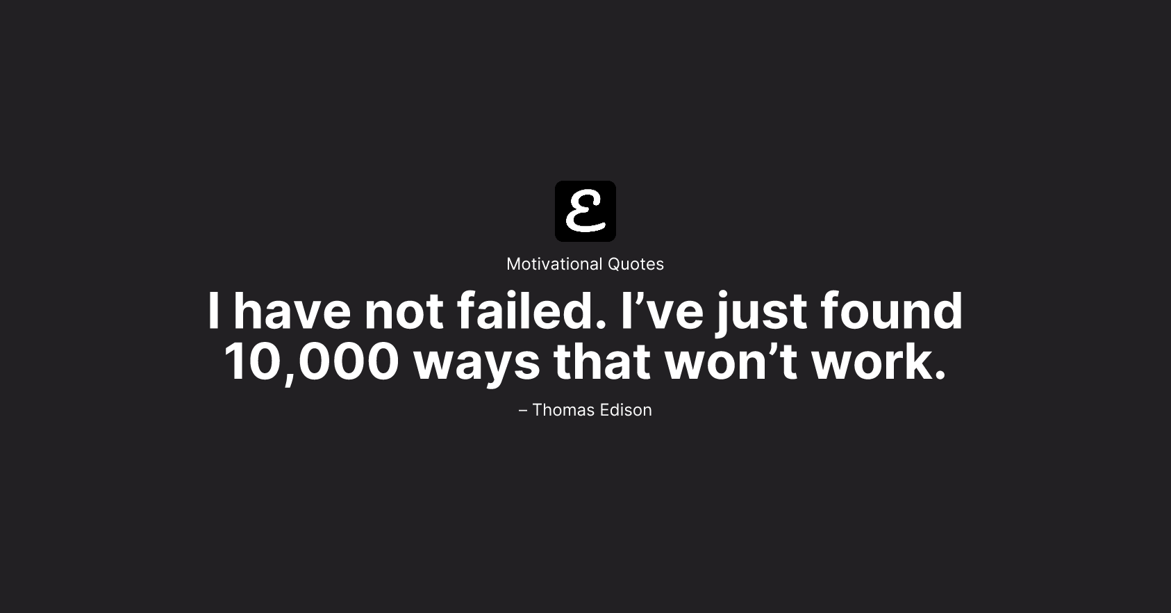 Thomas Edison - I have not failed. I’ve just found 10,000 ways that won’t work.